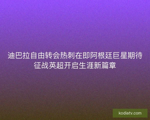迪巴拉自由转会热刺在即阿根廷巨星期待征战英超开启生涯新篇章